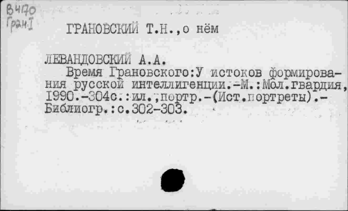 ﻿ГРАНОВСКИЙ Т.Н.,о нём
ЛЕВАНДОВСКИИ А.А.
Время Грановского:У истоков формирования русской интеллигенции.-1Й.:Мол.гвардия, 1990.-304с.: ил. ;портр.-(Ист ♦портреты) .-Библиогр.:с.302-303.